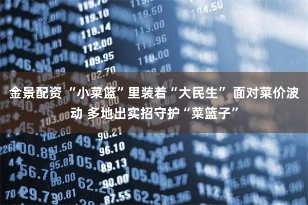 金景配资 “小菜篮”里装着“大民生” 面对菜价波动 多地出实招守护“菜篮子”