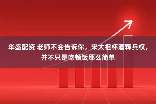华盛配资 老师不会告诉你，宋太祖杯酒释兵权，并不只是吃顿饭那么简单