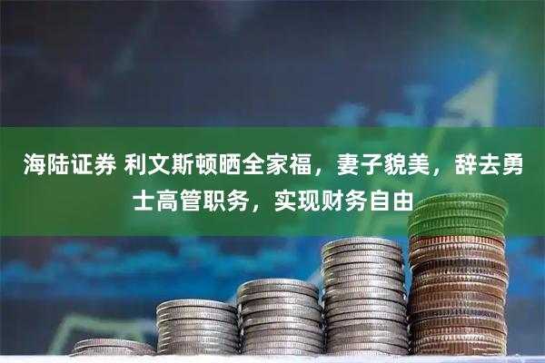 海陆证券 利文斯顿晒全家福，妻子貌美，辞去勇士高管职务，实现财务自由