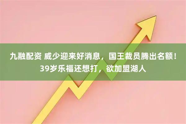 九融配资 威少迎来好消息，国王裁员腾出名额！39岁乐福还想打，欲加盟湖人