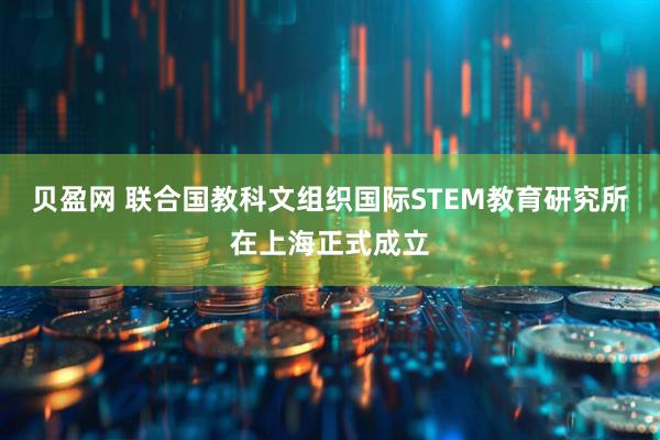 贝盈网 联合国教科文组织国际STEM教育研究所在上海正式成立