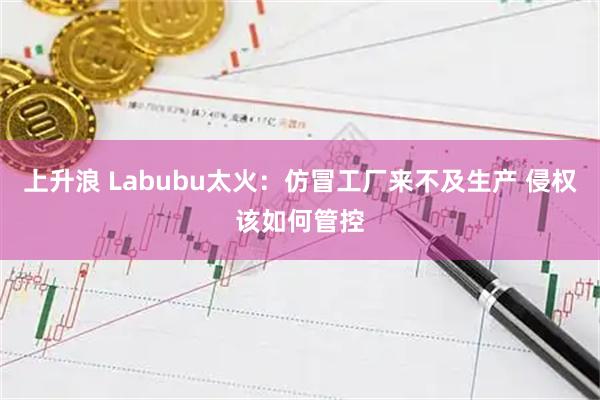 上升浪 Labubu太火：仿冒工厂来不及生产 侵权该如何管控