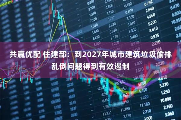 共赢优配 住建部：到2027年城市建筑垃圾偷排乱倒问题得到有效遏制