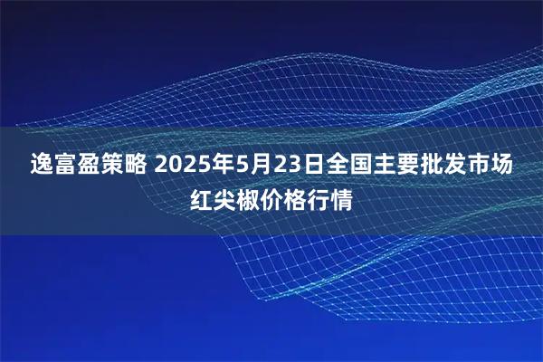 逸富盈策略 2025年5月23日全国主要批发市场红尖椒价格行情