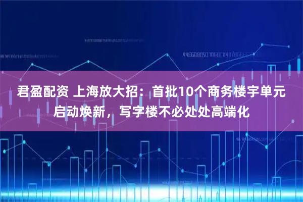 君盈配资 上海放大招：首批10个商务楼宇单元启动焕新，写字楼不必处处高端化