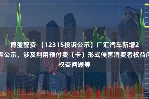 博盈配资 【12315投诉公示】广汇汽车新增2件投诉公示，涉及利用预付费（卡）形式侵害消费者权益问题等
