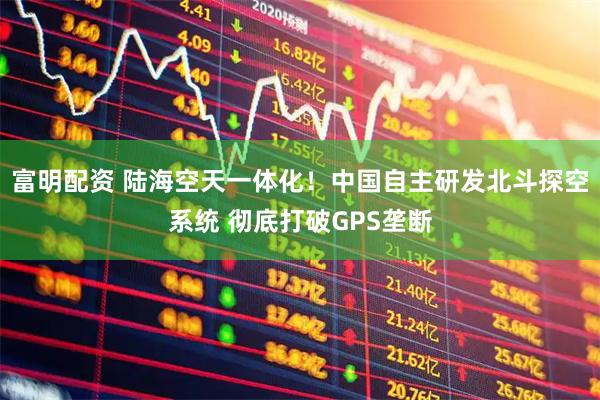 富明配资 陆海空天一体化！中国自主研发北斗探空系统 彻底打破GPS垄断