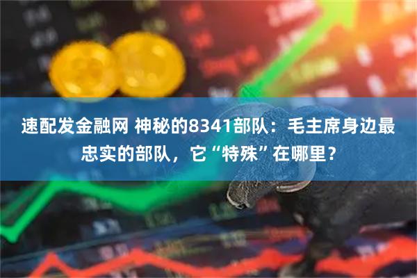 速配发金融网 神秘的8341部队：毛主席身边最忠实的部队，它“特殊”在哪里？