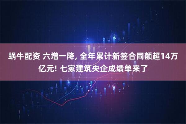 蜗牛配资 六增一降, 全年累计新签合同额超14万亿元! 七家建筑央企成绩单来了