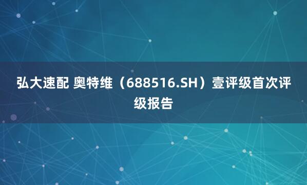 弘大速配 奥特维（688516.SH）壹评级首次评级报告