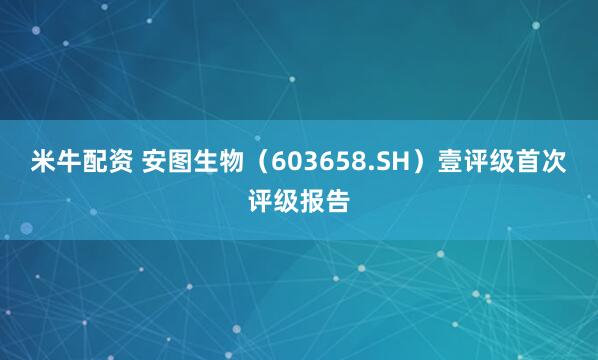 米牛配资 安图生物（603658.SH）壹评级首次评级报告