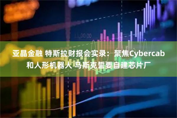 亚晶金融 特斯拉财报会实录：聚焦Cybercab和人形机器人 马斯克誓要自建芯片厂