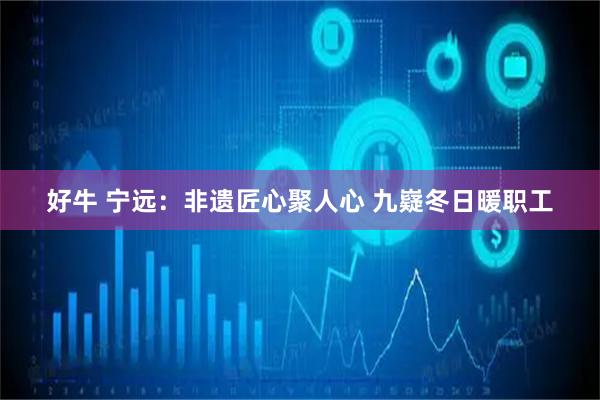 好牛 宁远：非遗匠心聚人心 九嶷冬日暖职工