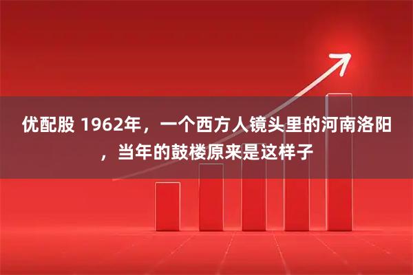 优配股 1962年，一个西方人镜头里的河南洛阳，当年的鼓楼原来是这样子