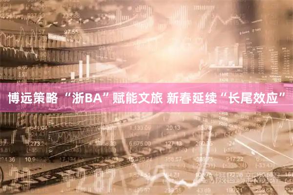 博远策略 “浙BA”赋能文旅 新春延续“长尾效应”