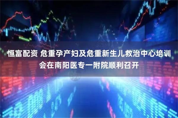 恒富配资 危重孕产妇及危重新生儿救治中心培训会在南阳医专一附院顺利召开