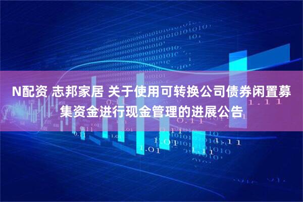 N配资 志邦家居 关于使用可转换公司债券闲置募集资金进行现金管理的进展公告