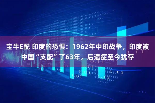 宝牛E配 印度的恐惧：1962年中印战争，印度被中国“支配”了63年，后遗症至今犹存
